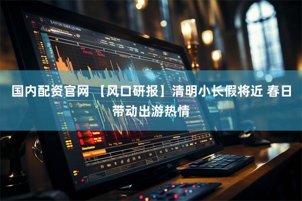 国内配资官网 【风口研报】清明小长假将近 春日带动出游热情