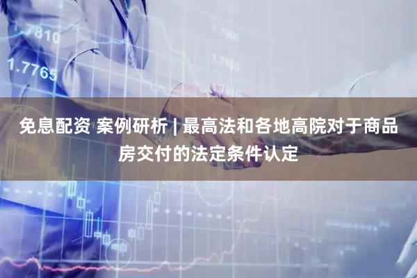 免息配资 案例研析 | 最高法和各地高院对于商品房交付的法定条件认定