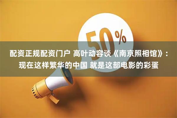 配资正规配资门户 高叶动容谈《南京照相馆》：现在这样繁华的中国 就是这部电影的彩蛋