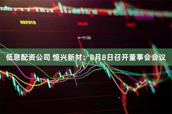 低息配资公司 恒兴新材：8月8日召开董事会会议