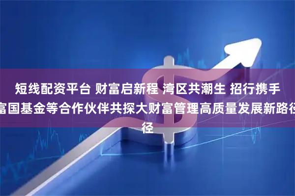 短线配资平台 财富启新程 湾区共潮生 招行携手富国基金等合作伙伴共探大财富管理高质量发展新路径