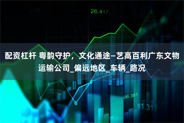 配资杠杆 粤韵守护，文化通途—艺高百利广东文物运输公司_偏远地区_车辆_路况