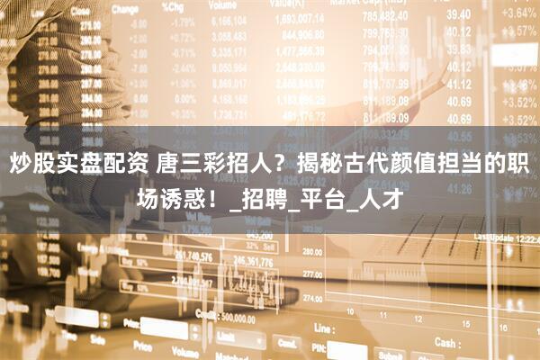 炒股实盘配资 唐三彩招人？揭秘古代颜值担当的职场诱惑！_招聘_平台_人才