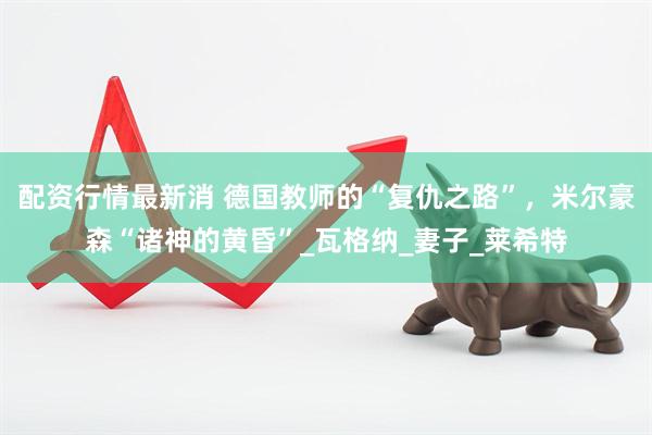 配资行情最新消 德国教师的“复仇之路”，米尔豪森“诸神的黄昏”_瓦格纳_妻子_莱希特