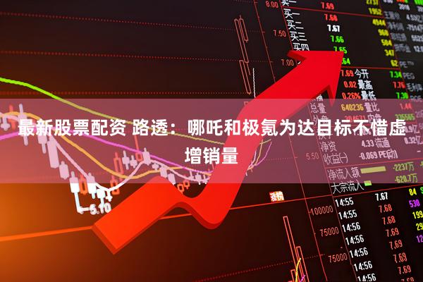 最新股票配资 路透：哪吒和极氪为达目标不惜虚增销量