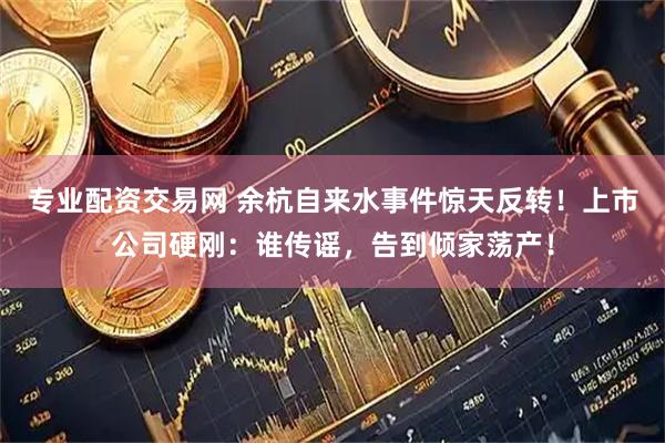 专业配资交易网 余杭自来水事件惊天反转！上市公司硬刚：谁传谣，告到倾家荡产！