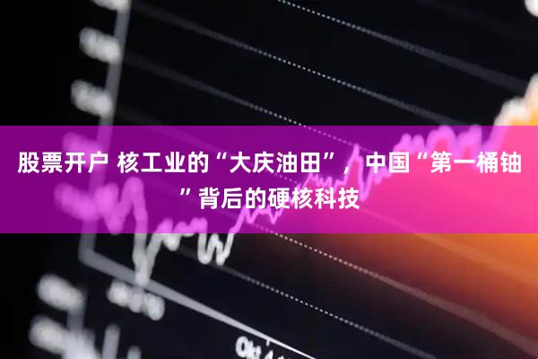 股票开户 核工业的“大庆油田”，中国“第一桶铀”背后的硬核科技