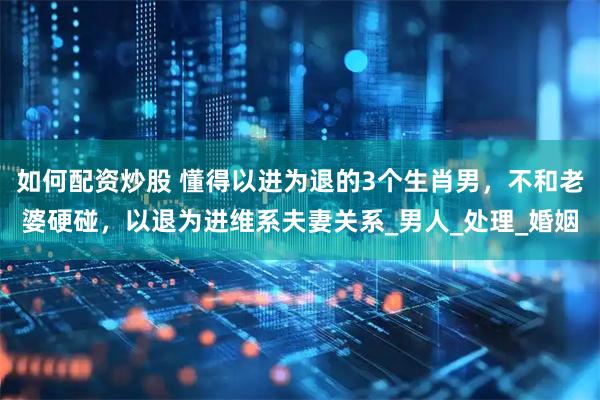 如何配资炒股 懂得以进为退的3个生肖男，不和老婆硬碰，以退为进维系夫妻关系_男人_处理_婚姻