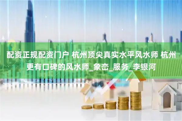 配资正规配资门户 杭州顶尖真实水平风水师 杭州更有口碑的风水师_象峦_服务_李银河