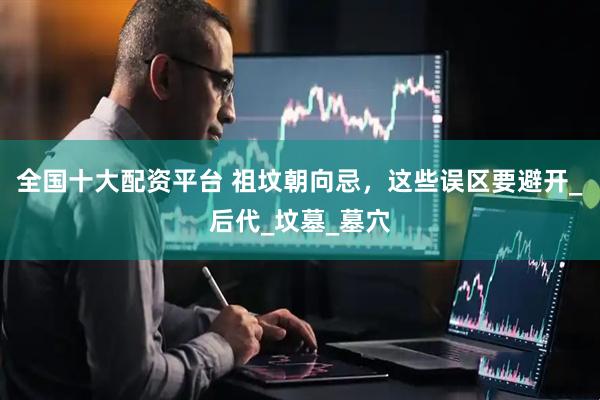 全国十大配资平台 祖坟朝向忌，这些误区要避开_后代_坟墓_墓穴