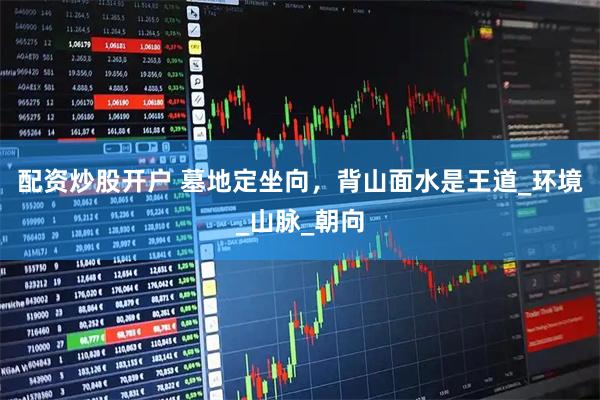 配资炒股开户 墓地定坐向，背山面水是王道_环境_山脉_朝向
