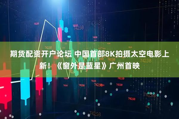 期货配资开户论坛 中国首部8K拍摄太空电影上新！《窗外是蓝星》广州首映