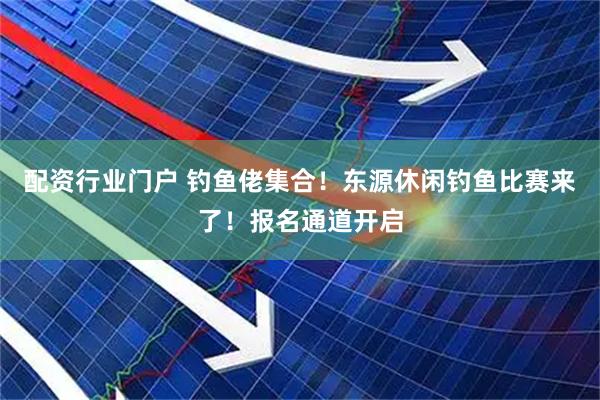 配资行业门户 钓鱼佬集合！东源休闲钓鱼比赛来了！报名通道开启
