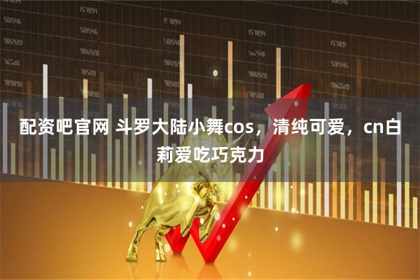 配资吧官网 斗罗大陆小舞cos，清纯可爱，cn白莉爱吃巧克力