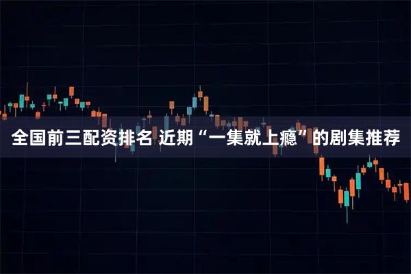 全国前三配资排名 近期“一集就上瘾”的剧集推荐